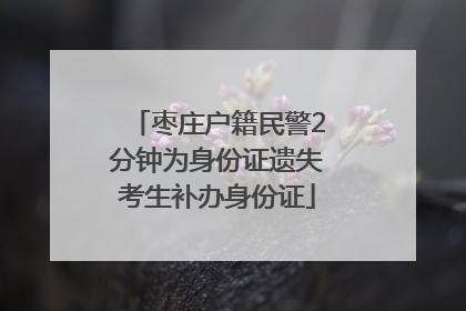 枣庄户籍民警2分钟为身份证遗失考生补办身份证
