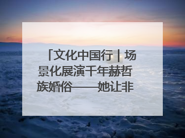 文化中国行｜场景化展演千年赫哲族婚俗——她让非遗变新潮