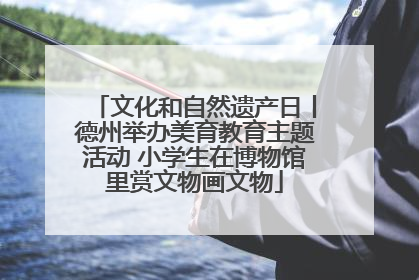 文化和自然遗产日丨德州举办美育教育主题活动 小学生在博物馆里赏文物画文物