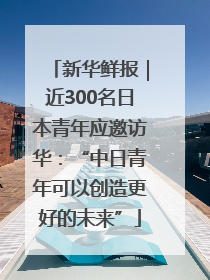 新华鲜报｜近300名日本青年应邀访华：“中日青年可以创造更好的未来”