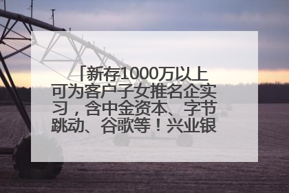 新存1000万以上可为客户子女推名企实习，含中金资本、字节跳动、谷歌等！兴业银行回应：属实