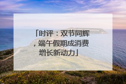 时评：双节同辉，端午假期成消费增长新动力