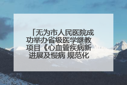 无为市人民医院成功举办省级医学继教项目《心血管疾病新进展及慢病 规范化诊疗》培训班