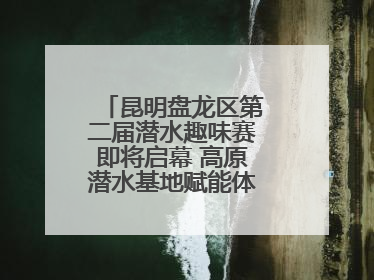 昆明盘龙区第二届潜水趣味赛即将启幕 高原潜水基地赋能体育事业新发展