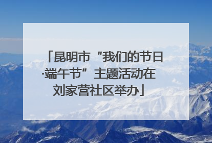 昆明市“我们的节日·端午节”主题活动在刘家营社区举办
