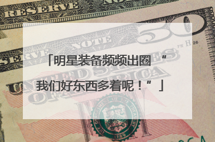 明星装备频频出圈 “我们好东西多着呢!”