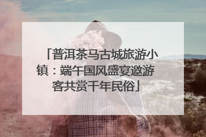 普洱茶马古城旅游小镇：端午国风盛宴邀游客共赏千年民俗