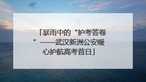 暴雨中的“护考答卷”——武汉新洲公安暖心护航高考首日