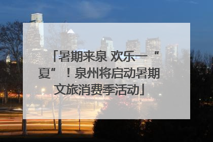 暑期来泉 欢乐一“夏”！泉州将启动暑期文旅消费季活动
