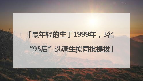 最年轻的生于1999年，3名“95后”选调生拟同批提拔
