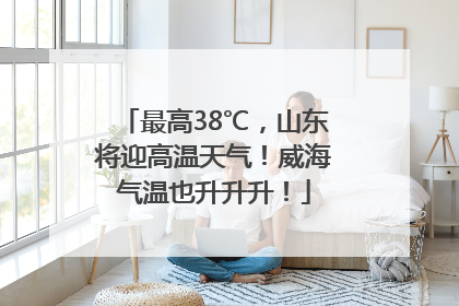 最高38℃，山东将迎高温天气！威海气温也升升升！
