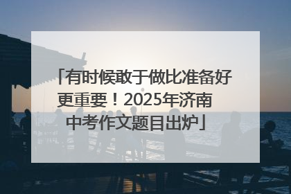 有时候敢于做比准备好更重要！2025年济南中考作文题目出炉