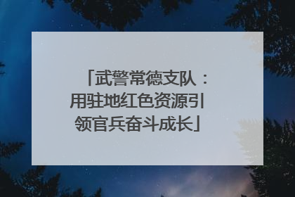 武警常德支队：用驻地红色资源引领官兵奋斗成长