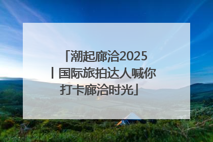 潮起廊洽2025丨国际旅拍达人喊你打卡廊洽时光