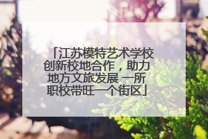 江苏模特艺术学校创新校地合作，助力地方文旅发展 一所职校带旺一个街区
