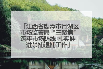 江西省鹰潭市月湖区市场监管局“三聚焦”筑牢市场防线 扎实推进禁捕退捕工作