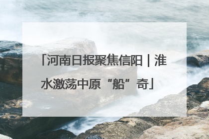 河南日报聚焦信阳｜淮水激荡中原“船”奇
