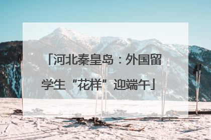河北秦皇岛：外国留学生“花样”迎端午