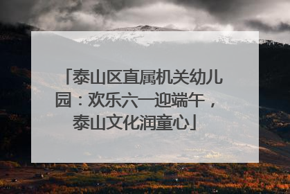 泰山区直属机关幼儿园：欢乐六一迎端午，泰山文化润童心