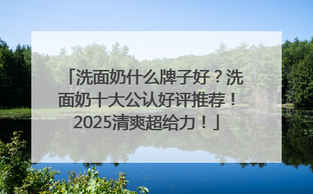 洗面奶什么牌子好？洗面奶十大公认好评推荐！2025清爽超给力！