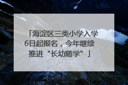 海淀区三类小学入学6日起报名，今年继续推进“长幼随学”
