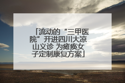 流动的“三甲医院”开进四川大凉山义诊 为瘫痪女子定制康复方案