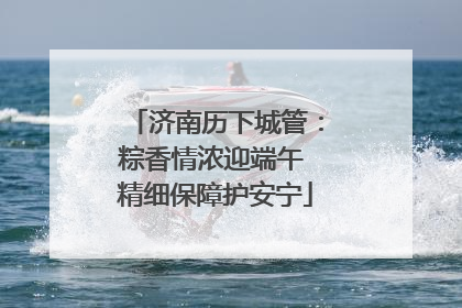 济南历下城管：粽香情浓迎端午 精细保障护安宁