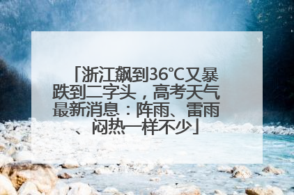 浙江飙到36℃又暴跌到二字头，高考天气最新消息：阵雨、雷雨、闷热一样不少