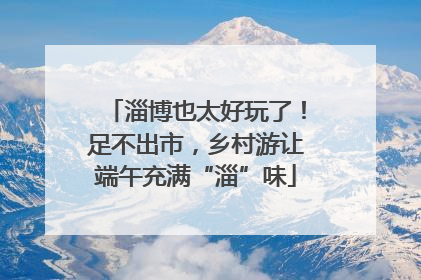 淄博也太好玩了！足不出市，乡村游让端午充满“淄”味