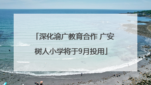 深化渝广教育合作 广安树人小学将于9月投用