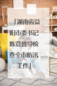 湖南省益阳市委书记陈竞督导检查全市防汛工作