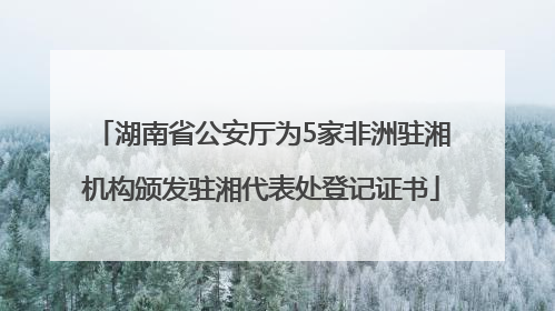 湖南省公安厅为5家非洲驻湘机构颁发驻湘代表处登记证书