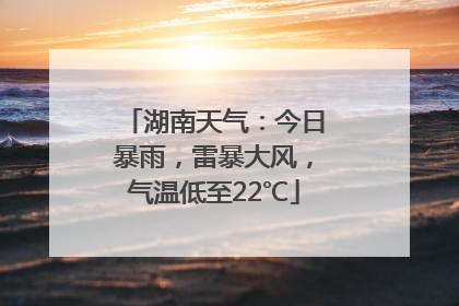 湖南天气：今日暴雨，雷暴大风，气温低至22℃