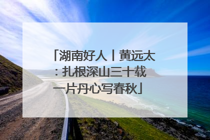 湖南好人丨黄远太：扎根深山三十载 一片丹心写春秋