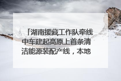 湖南援藏工作队牵线中车建起高原上首条清洁能源装配产线，本地大学生成车间检验员