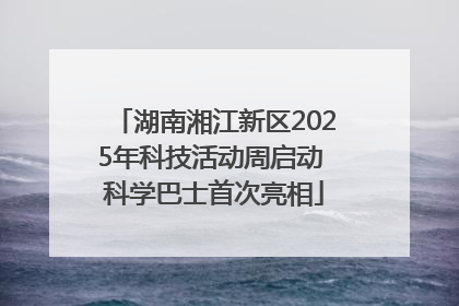 湖南湘江新区2025年科技活动周启动 科学巴士首次亮相