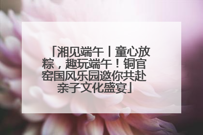 湘见端午丨童心放粽，趣玩端午！铜官窑国风乐园邀你共赴亲子文化盛宴