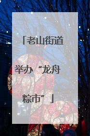 老山街道举办“龙舟粽市”