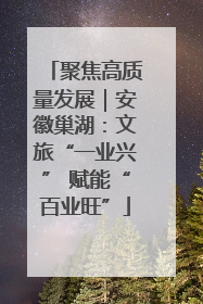 聚焦高质量发展｜安徽巢湖：文旅“一业兴” 赋能“百业旺”