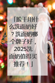 脸干用什么洗面奶好？洗面奶哪个牌子好，2025洗面奶值得买推荐！