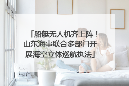 船艇无人机齐上阵！山东海事联合多部门开展海空立体巡航执法