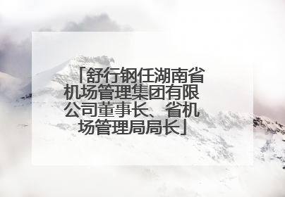 舒行钢任湖南省机场管理集团有限公司董事长、省机场管理局局长
