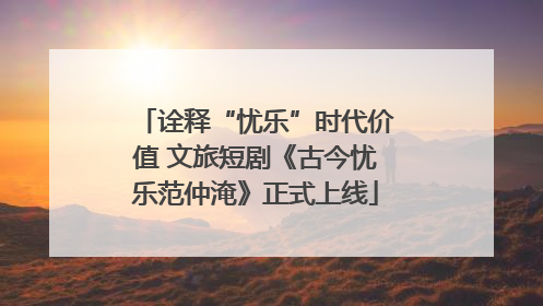 诠释“忧乐”时代价值 文旅短剧《古今忧乐范仲淹》正式上线