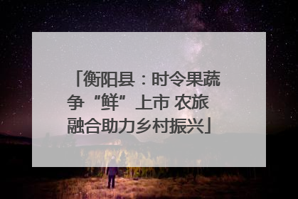 衡阳县：时令果蔬争“鲜”上市 农旅融合助力乡村振兴