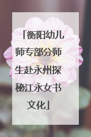 衡阳幼儿师专部分师生赴永州探秘江永女书文化