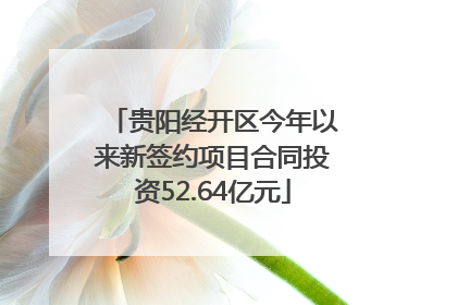 贵阳经开区今年以来新签约项目合同投资52.64亿元