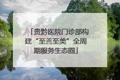 贵黔医院门诊部构建“至善至美”全周期服务生态圈