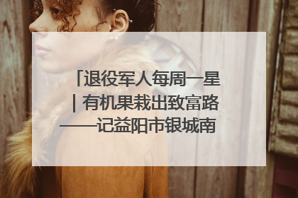 退役军人每周一星｜有机果栽出致富路——记益阳市银城南湖蔬果农民专业合作社总经理晏桂明