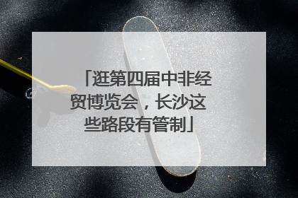 逛第四届中非经贸博览会，长沙这些路段有管制