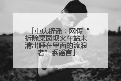 重庆辟谣：网传“拆除菜园坝火车站未清出睡在里面的流浪者”系谣言
